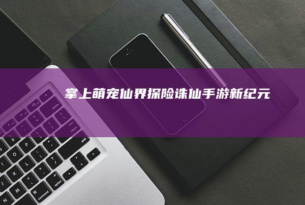 掌上萌宠仙界探险：诛仙手游新纪元